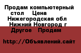 Продам компьютерный стол  › Цена ­ 3 800 - Нижегородская обл., Нижний Новгород г. Другое » Продам   